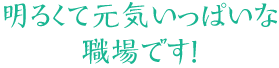 明るくて元気いっぱいな職場です！